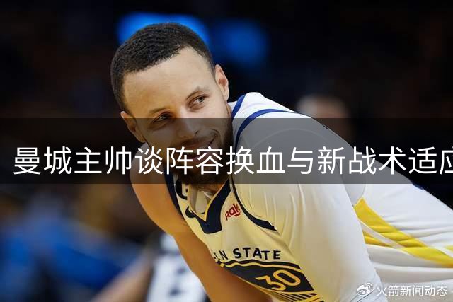曼城主帅谈阵容换血与新战术适应 福登成长获认可